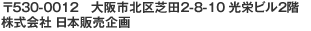 〒530-0012　大阪市北区芝田2-8-10 光栄ビル2階　株式会社　日本販売企画