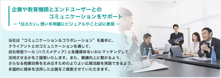 企業や教育機関とエンドユーザーとのコミュニケーションをサポート−「伝えたい」想いを明確にビジュアルやことばに表現／当社は“コミュニケーション＆コラボレーション”を基本に、クライアントとのコミュニケーションを通して、自社発信ツール（ハウスメディア）と各種媒体をいかにマッチングして活用させるかをご提案いたします。また、業績向上に繋がるよう、さらなる相乗効果を生み出すためのよりよい広報活動を実践できるよう、多面的に媒体を活用した企画をご提案させて頂きます。